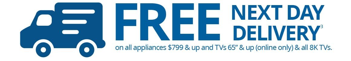 FREE NEXT DAY DELIVERY on all appliances $799 & up and TVs 65” & up (online only) & all 8K TVs.