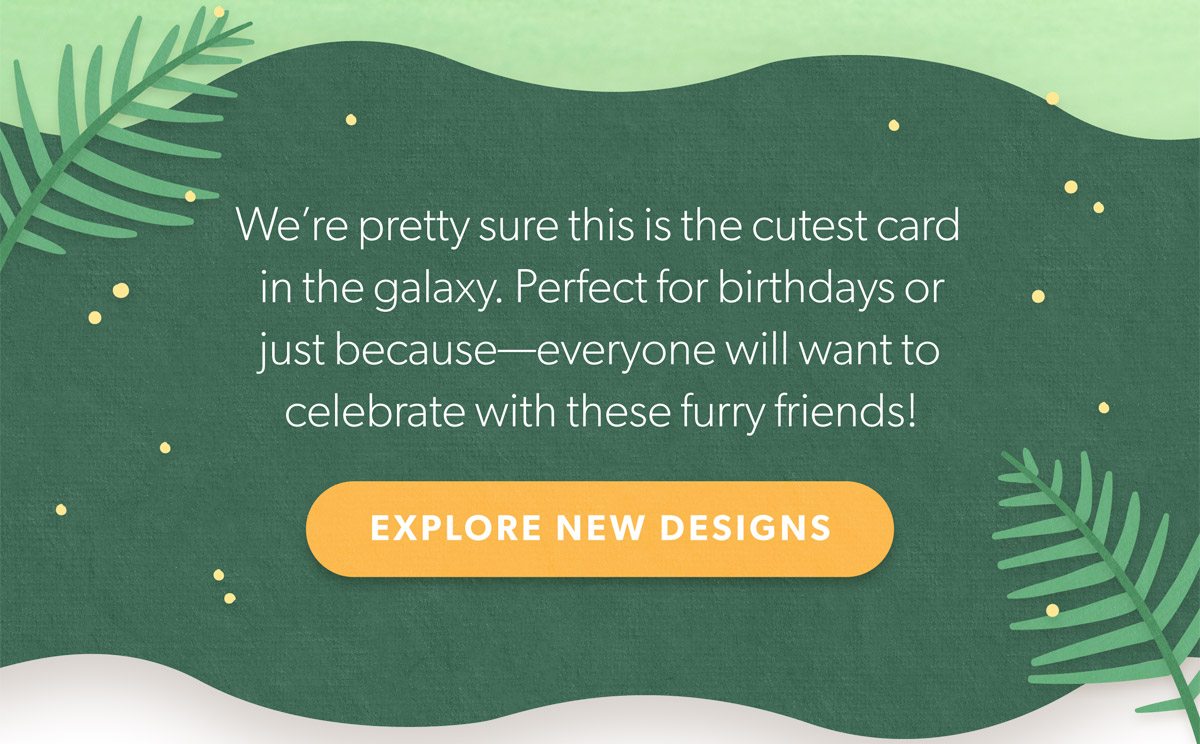 We’re pretty sure this is the cutest card in the galaxy. Perfect for birthdays or just because--everyone will want to celebrate with these furry friends! Explore New Designs