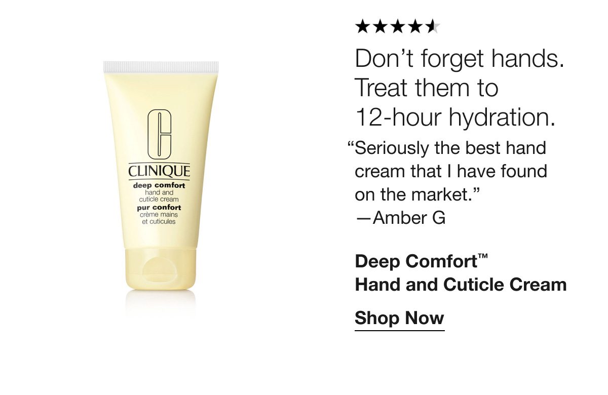 ***** | Don’t forget hands. Treat them to 12-hour hydration. “Seriously the best hand cream that I have found on the market.” —Amber G | Deep Comfort™ Hand and Cuticle Cream | Shop Now