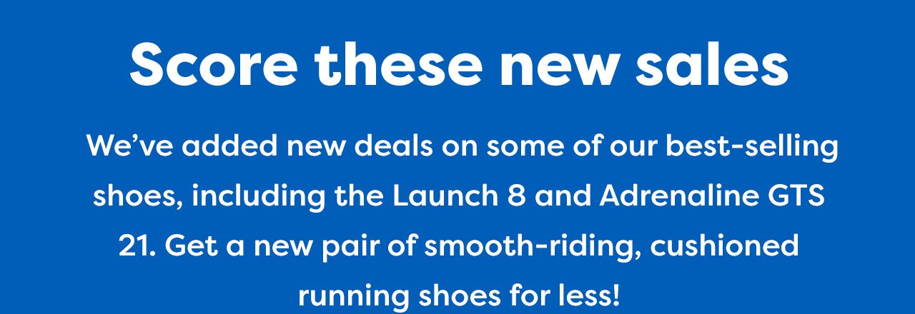 Score these new sales - We've added new deals on some of our best-selling shoes, including the Launch 8 and Adrenaline GTS 21. Get a new pair of smooth-riding, cushioned running shoes for less!