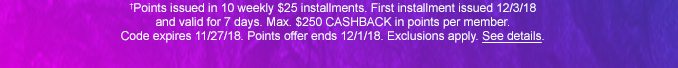 †Points issued in 10 weekly $25 installments. First installment issued 12/3/18 and valid for 7 days. Max. $250 CAHSBACK in points per member. Code expires 11/27/18. Points offer ends 12/1/18. Exclusions apply. See details.