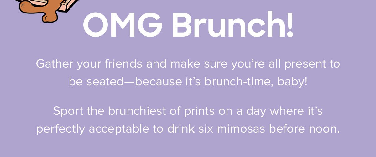  Gather your friends and make sure you're all present to be seated-- because it's brunch-time, baby! Sport the brunchiest of prints on a day where it's perfectly acceptable to drink six mimosas before noon.