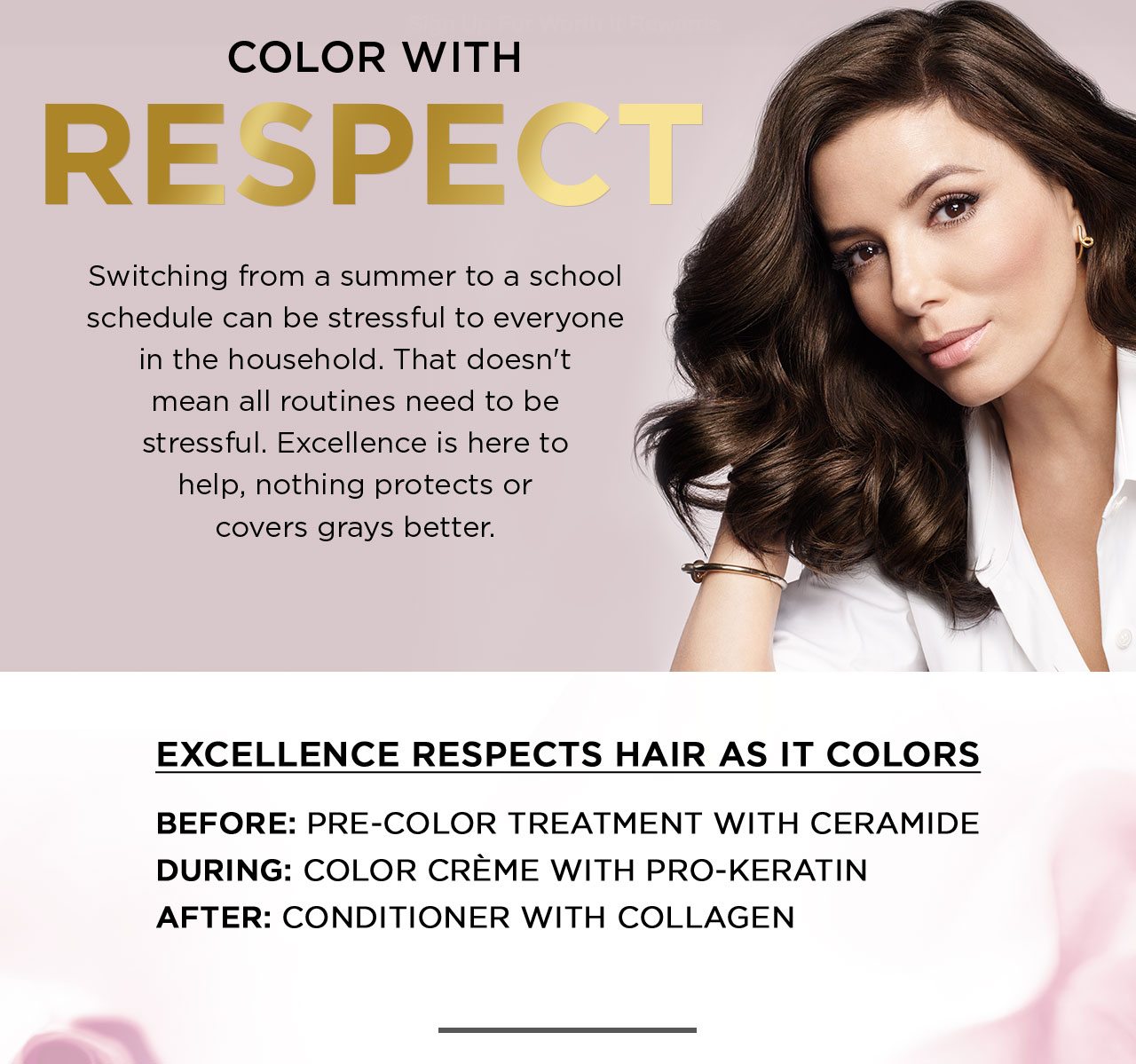 COLOR WITH RESPECT - Switching from a summer to a school schedule can be stressful to everyone in the household. That doesn't mean all routines need to be stressful. Excellence is here to help, nothing protects or covers grays better. - EXCELLENCE RESPECTS HAIR AS IT COLORS - BEFORE: PRE-COLOR TREATMENT WITH CERAMIDE - DURING: COLOR CRÈME WITH PRO-KERATIN - AFTER: CONDITIONER WITH COLLAGEN