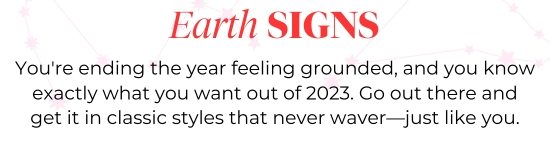 Earth SIGNS - You are ending the year feeling grounded, and you know exactly what you want out of 2023. Go out there and get it in classic styles that never waver-just like you.