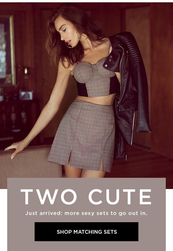 Two Cute Just arrived: more sexy sets to go out in. SHOP MATCHING SETS >