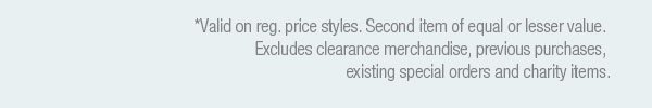 *Valid on select reg. price styles. Second item of equal or lesser value. Excludes clearance merchandise, previous purchases, existing special orders and charity items.