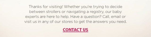Thanks for visiting! Whether you're trying to decide between strollers or navigating a registry, our baby experts are here to help. Have a question? Call, email or visit us in any of our stores to get the answers you need. CONTACT US