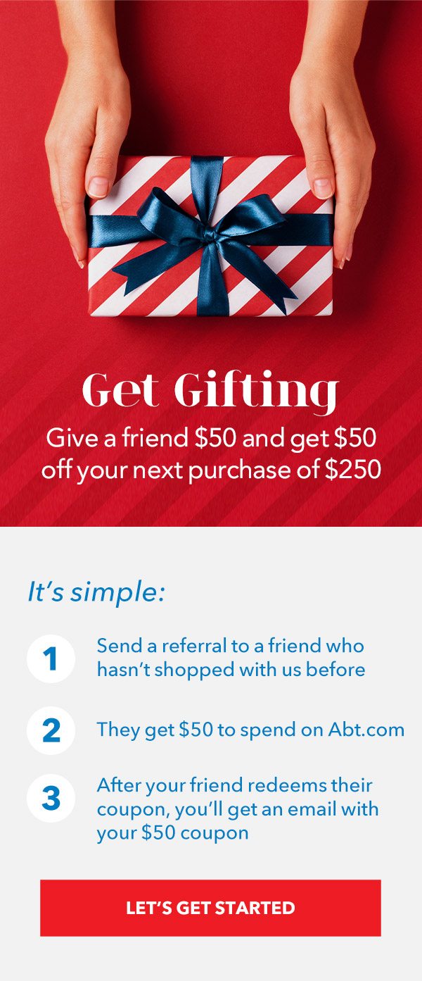 Get Gifting - Give a friend $50 and get $50 off your next purchase of $250+ | It's simple: 1. Send a referral to a friend who hasn't shopped with us before 2. They get $50 to spend on Abt.com 3. After your friend redeems their coupon, you'll get an email with your $50 coupon. LET'S GET STARTED