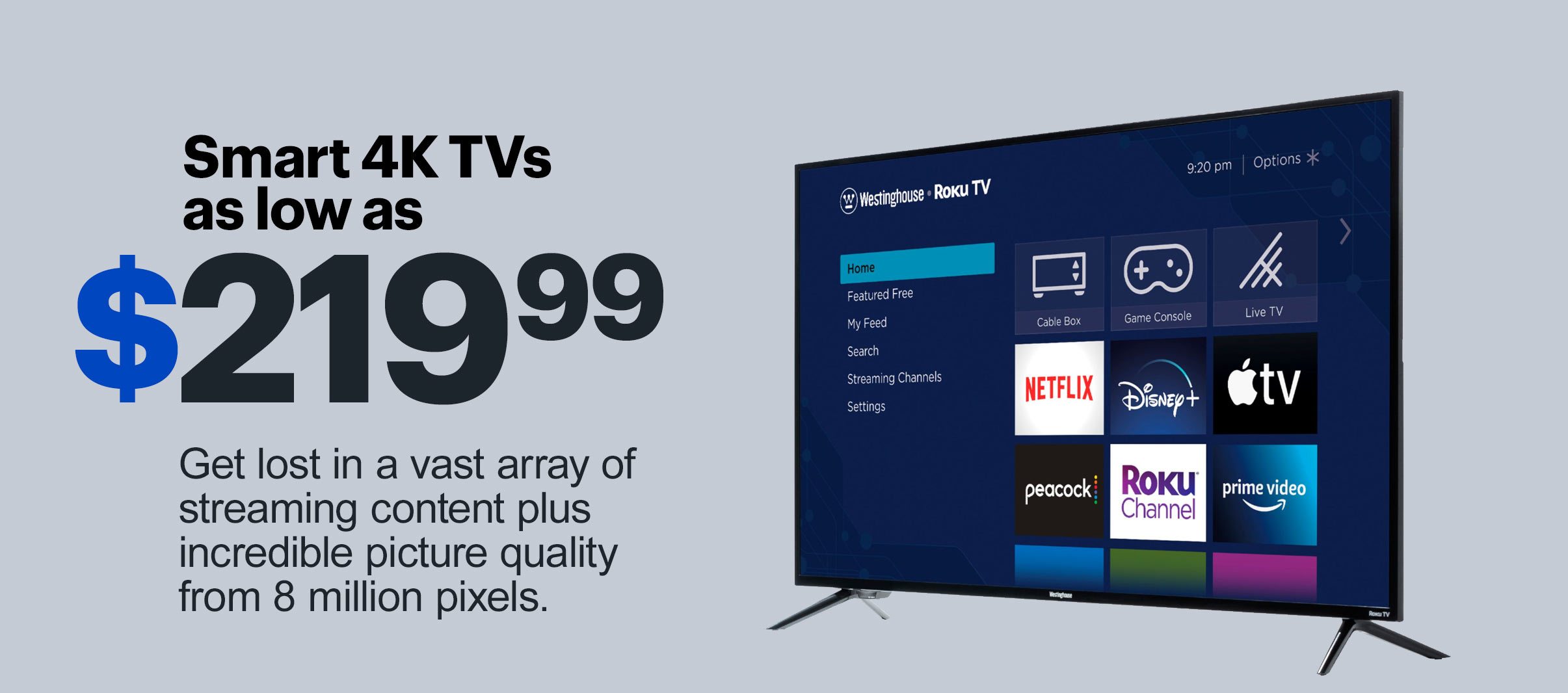 Smart 4K TVs as low as $219.99. Get lost in a vast array of streaming content plus incredible picture quality from 8 million pixels.