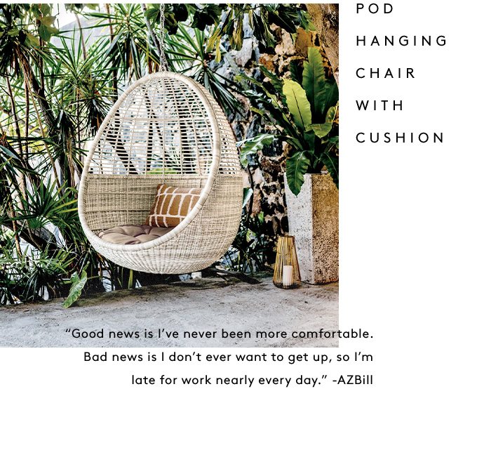 POD HANGING CHAIR WITH CUSHION “Good news is I’ve never been more comfortable. Bad news is I don’t ever want to get up, so I’m late for work nearly every day.” -AZBill