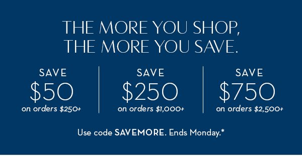 The more you shop, the more you save. $50 off $250+. $250 off $1,000+. $750 off $2,500+.