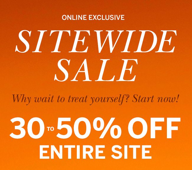 ONLINE EXCLUSIVE - SITEWIDE SALE - Why wait to treat yourself? Start now! 30-50% OFF ENTIRE SITE. Prices as marked.