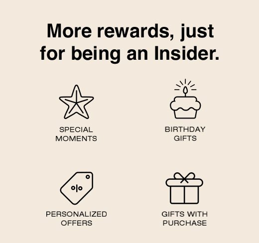 More rewards, just for being an Insider. Special Moments. Birthday Gifts. Personalized Offers. Gifts With Purchase. 