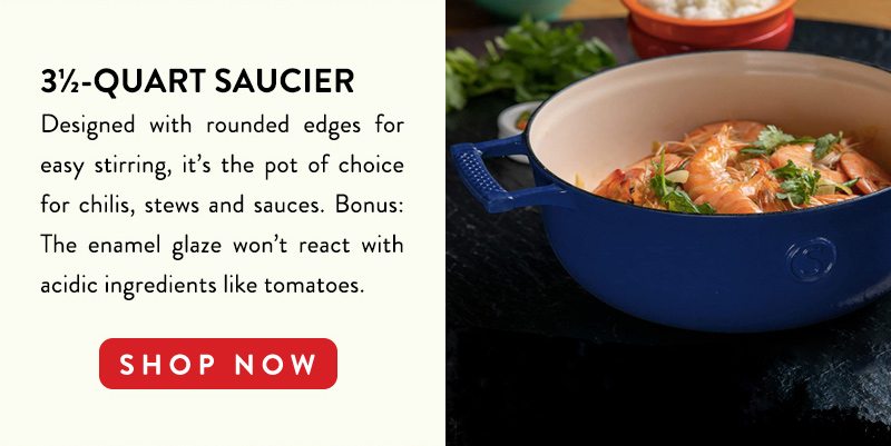 3 1/2-QUART SAUCIER Designed with rounded edges for easy stirring, it's the pot of choice for chilis, stews and sauces. Bonus: The enamel glaze won't react with acidic ingredients like tomatoes. SHOP NOW