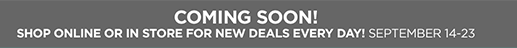 Coming Soon! Shop Online or In Store for New Deals Every Day! September 14th through 23rd