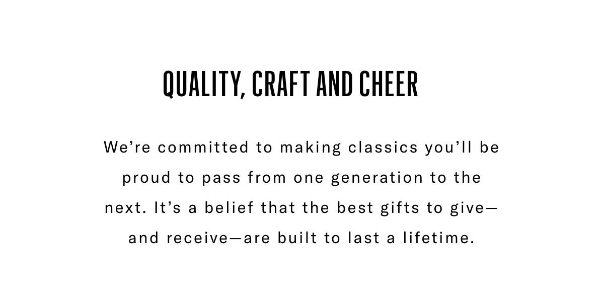 Quality, Craft And Cheer - We're Committed To Making Classics You'll Be Proud To Pass From One Generation To The Next. It's A Belief That The Best Gifts To Give - And Receive - Are Built To Last A Lifetime.