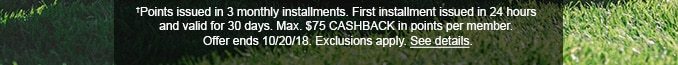 †Points issued in 3 monthly installments. First installment issued in 24 hours and valid for 30 days. Max. $75 CASHBACK in points per member. Offer ends 10/20/18. Exclusions apply. See details.