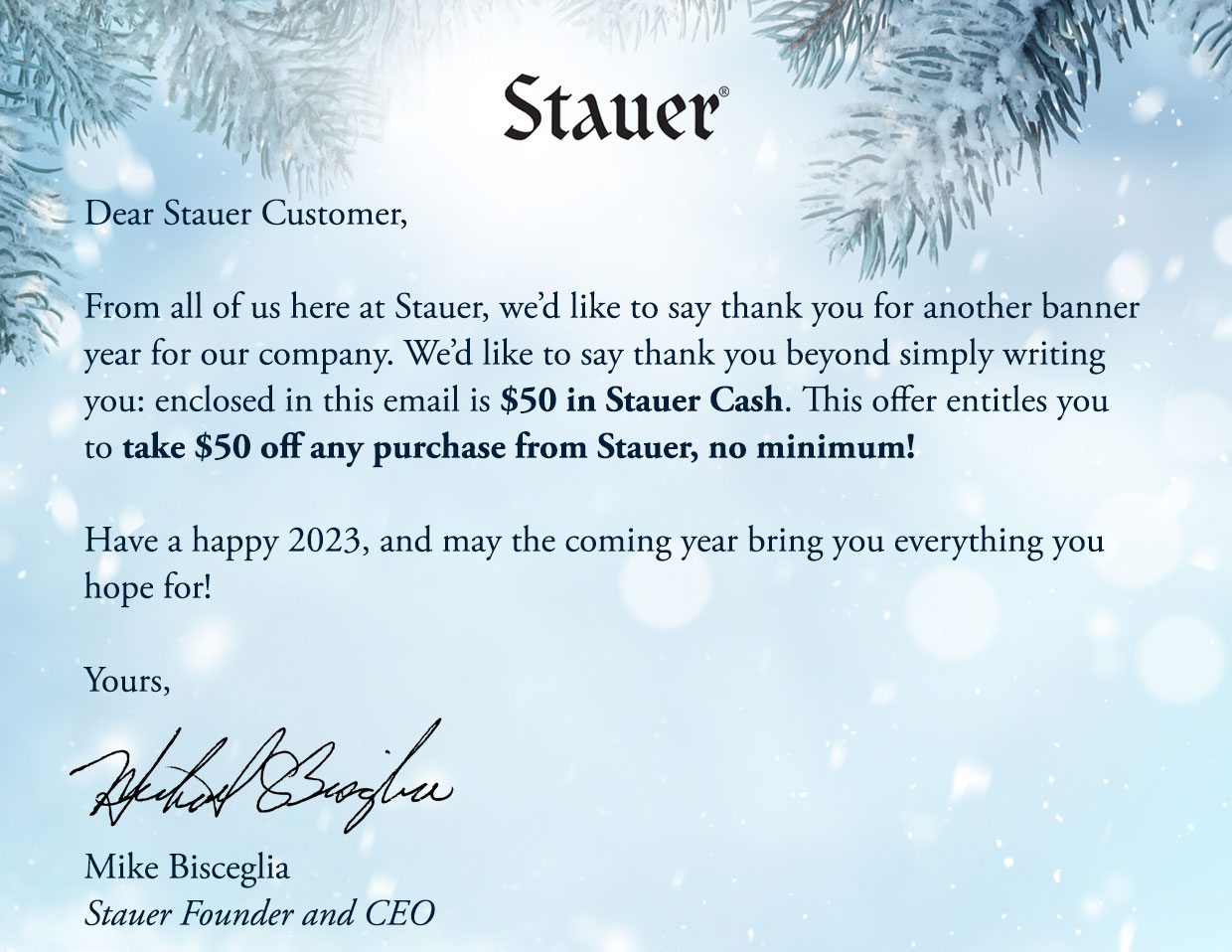 Dear Stauer Customer, From all of us here at Stauer, we'd like to say thank you for another banner year for our company. Wed like to say thank you beyond simply writing you: enclosed in this email is $50 in Stauer Cash. This offer entitles you to take $50 off any purchase from Stauer, no minimum! Have a happy 2023, and may the coming year bring you everything you hope for! Yours, Mike Bisceglia Stauer Founder and CEO