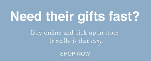 Need their gifts fast?Buy online and pick them up in store. It really is that easy. SHOP NOW