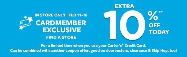 IN STORE ONLY | FEB 11-18 | CARDMEMBER EXCLUSIVE | FIND A STORE | For a limited time when you use your Carter's® Credit Card. Can be combined with another coupon offer, good on doorbusters, clearnace & Skip Hop, too! EXTRA 10%** OFF TODAY
