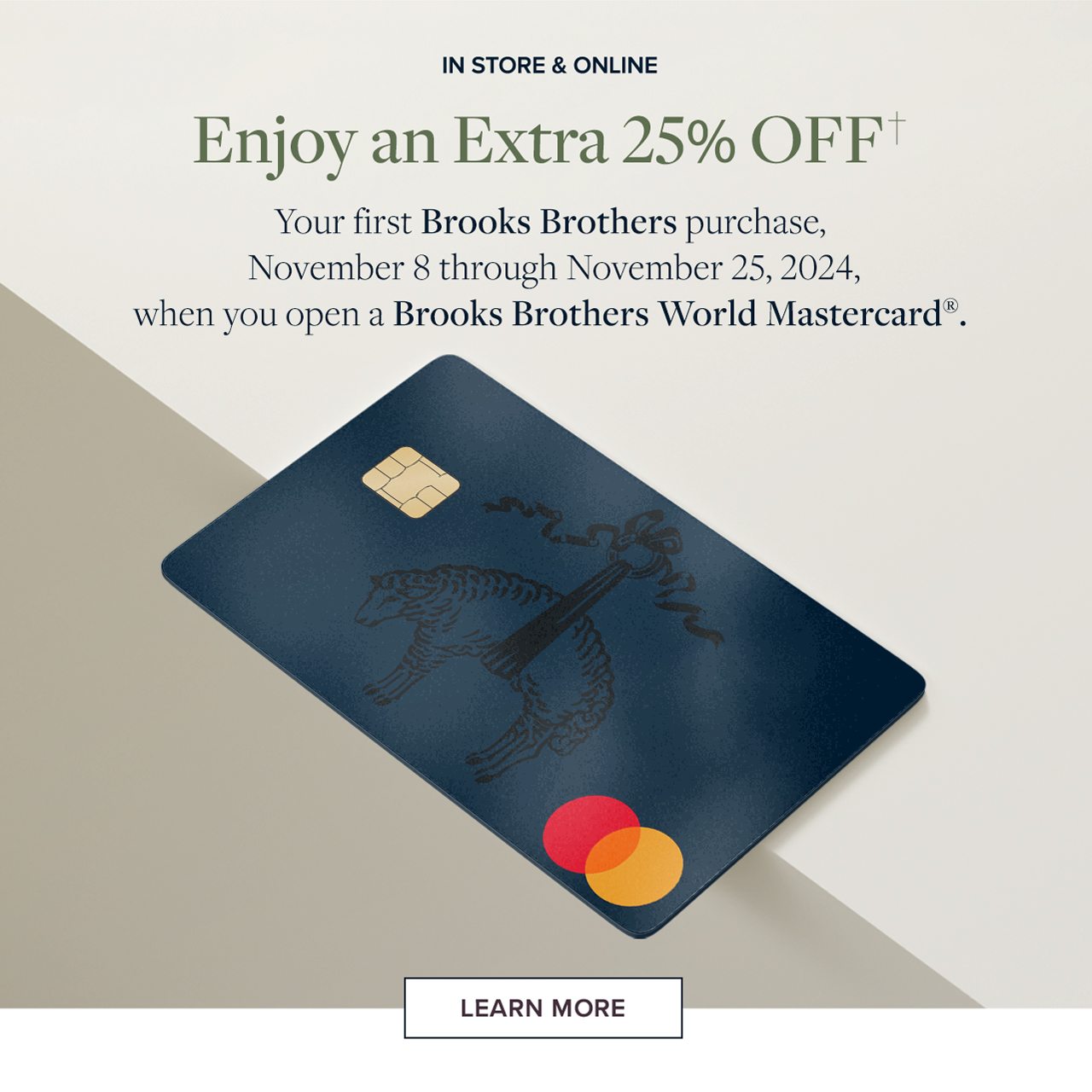 In Store and Online Enjoy an Extra 25% Off Your first Brooks Brothers purchase, November 8 thorugh November 25, 2024 when you open a Brooks Brothers World Mastercard