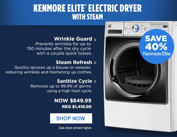 KENMORE ELITE® ELECTRIC DRYER WITH STEAM | SAVE 40% Kenmore Elite® • Wrinkle Guard - Prevents wrinkles for up to 150 minutes after the dry cycle with a couple quick tosses. • Steam Refresh - Quickly spruce up a blouse or sweater, reducing wrinkles and freshening up clothes. • Sanitize Cycle - Removes up to 99.9% of germs using a high heat cycle. | NOW $849.99 - REG $1,419.99 | SHOP NOW | Gas dryer priced higher.