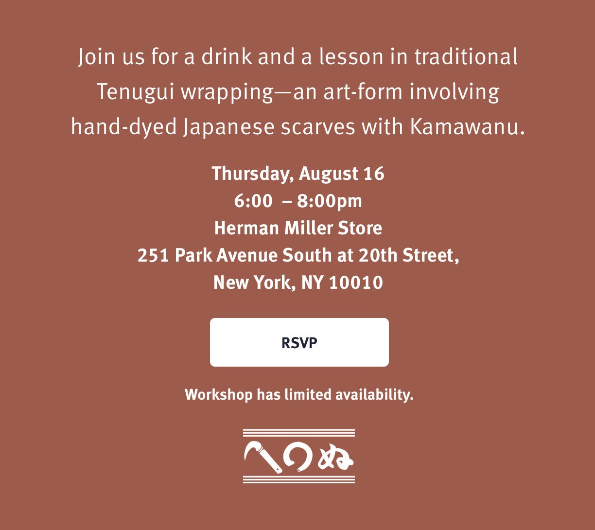 You're Invited Wine + Cheese Tenugui Workshop Join us for a drink and a lesson in traditional Tenugui wrapping-an art-form involving hand-dyed Japanese scarves with Kamawanu. Thursday, August 16th 6:00-8:00PM Herman Miller Store, 251 Park Avenue South at 20th Street New York, NY 10010 Workshop has limited availability. RSVP