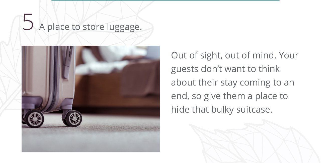 5 A place to store luggage. Out of sight, out of mind. Your guests don't want to think about their stay coming to an end, so give them a place to hide that bulky suitcase.