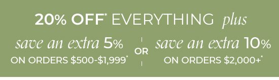 20% Off Everything plus save an extra 5% on orders $500-$1,999* or save an extra 10% on orders $2,000+*