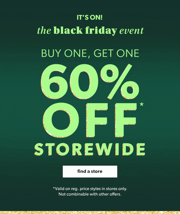 It’s on! The black friday event. Buy one, get one. 60% off storewide. Find a store. *Valid on reg. price styles in stores only. Not combinable with other offers. 