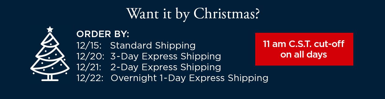 Want it by Christmas? ORDER BY: 12/15 with Standard Shipping. ORDER BY: 12/20 with 3-Day Express Shipping. ORDER BY: 12/21 with 2-Day Express Shipping. ORDER BY: 12/22 with Overnight 1-Day Express Shipping. 11 am C.S.T. cut-off on all days.