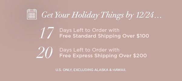 Get Your Holiday Things by 12/24... 17 Days Left to Order with Free Standard Shipping Over $100 20 Days Left to Order with Free Express Shipping Over $200 U.S. ONLY, EXCLUDING ALASKA & HAWAII.