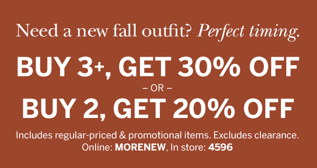 Need a new fall outfit? Perfect timing. BUY 3+, GET 30% OFF -OR- BUY 2, GET 20% OFF Includes regular-priced & promotional items. Excludes clearance. Online: MORENEW, In store: 4596