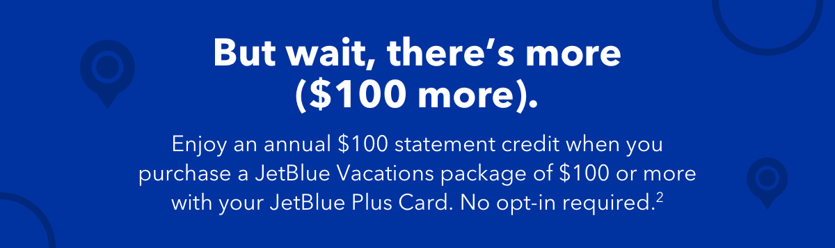 But wait, there's more ($100 more). Enjoy an annual $100 statement credit when you purchase a JetBlue Vacations package of $100 or more with your JetBlue Plus Card. No opt-in required.(2)