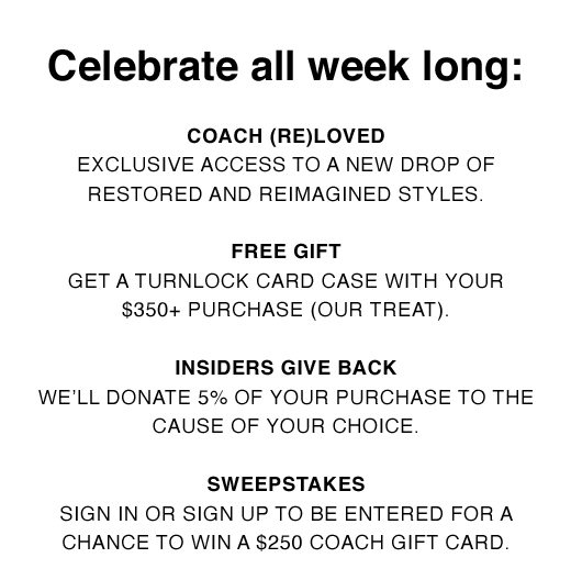 Celebrate all week long: COACH (RE)LOVED exclusive access to a new drop of restored and reimagined styles. FREE GIFT get a turnlock card case with your $450+ purchase (our treat). INSIDERS GIVE BACK we'll donate 5% of your purchase to the cause of your choice. SWEEPSTAKES sign in or sign up to be entered for a chance to with a $250 Coach gift card.