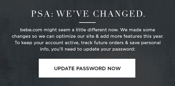 PSA: We’ve Changed. bebe.com might seem a little different now. We made some changes so we can optimize our site & add more features this year. To keep your account active, track future orders & save personal info, you’ll need to update your password: UPDATE PASSWORD NOW >