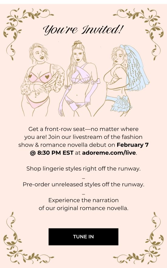 You are Invited. Get a front-row seat-no matter where you are Join our livestream of the fashion show and romance novella debut on February 7. Shop lingerie styles right off the runway. Pre-order unreleased styles off the runway. Experience the narration of our original romance novella.