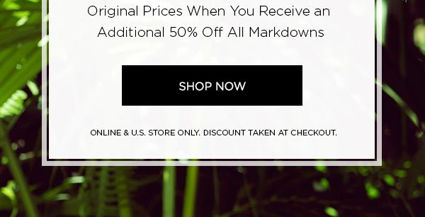 END OF SEASON SALE Up to 70% Off Original Prices When You Receive an Additional 50% Off All Markdowns SHOP NOW > ONLINE & U.S. STORE ONLY. DISCOUNT TAKEN AT CHECKOUT.