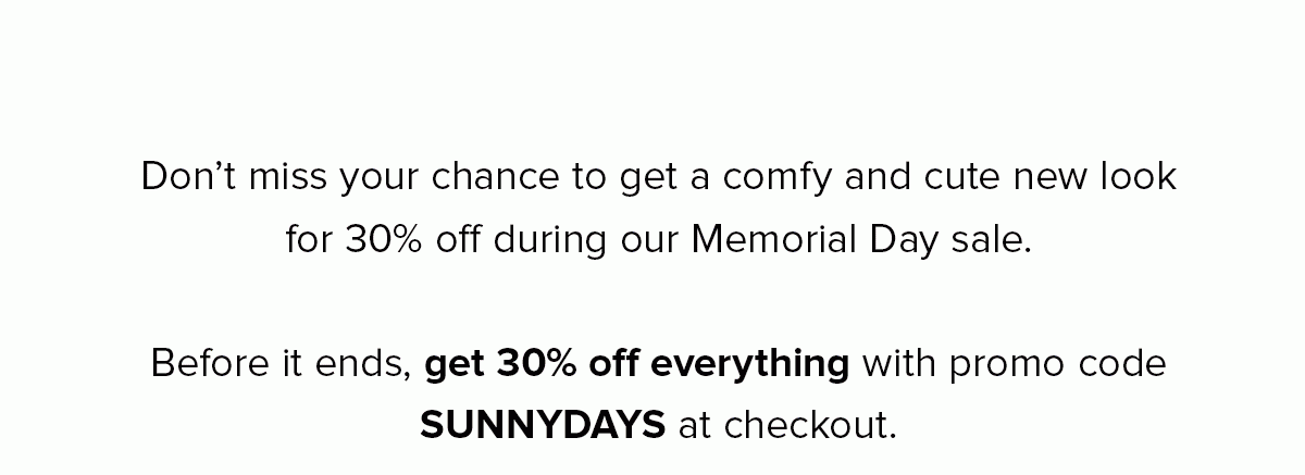 Don’t miss your chance to get a comfy and cute new look for 30% off during our Memorial Day sale. Before it ends, get 30% off everything with promo code SUNNYDAYS at checkout. 