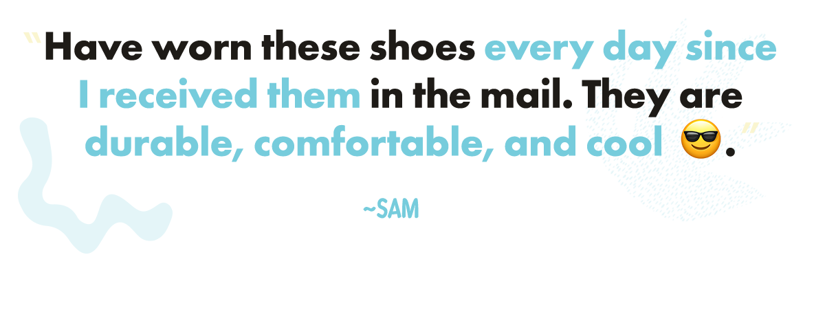 "Have worn these shoes every day since I received them in the mail. They are durable, comfortable, and cool 😎." ~ Sam