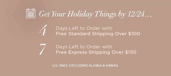 Get Your Holiday Things by 12/24... 4 Days Left to Order with Free Standard Shipping Over $100 7 Days Left to Order with Free Express Shipping Over $150 U.S. ONLY, EXCLUDING ALASKA & HAWAII.