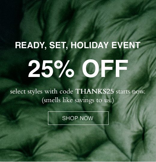 Ready, Set, Holiday Event. 25% Off select styles with code THANKS25 starts now. (smells like savings to us.) SHOP NOW