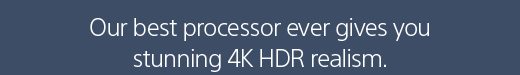 Our best processor ever gives you stunning 4K HDR realism.