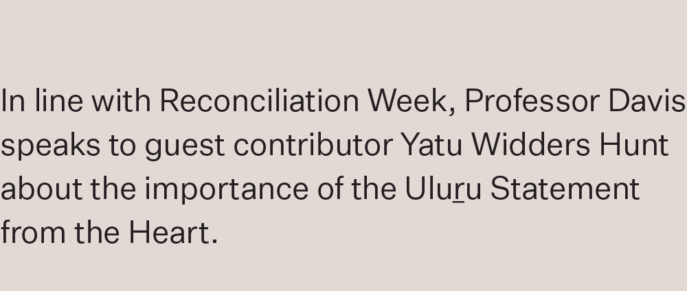 In line with Reconciliation Week, Professor Davis speaks to guest contributor Yatu Widders Hunt about the importance of the Uluru Statement from the Heart.