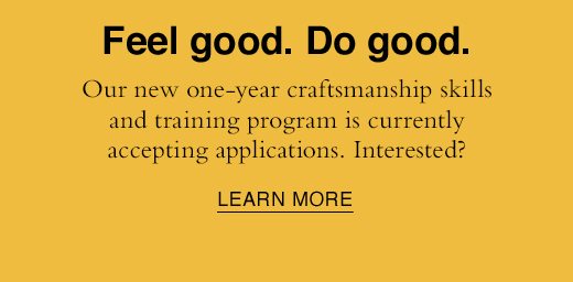 Feel good. Do good. Our new one-year craftsmanship skills and training program is currently accepting applications. Interested? LEARN MORE