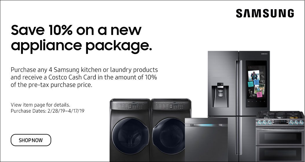 Save 10% on a New Appliance Package. Purchase any 4 Samsung kitchen or laundry products and receive a Costco Cash Card in the amount of 10% of the pre-tax purchase price. View item page for details. Purchase dates 2/28/19 - 4/17/19 Shop Now