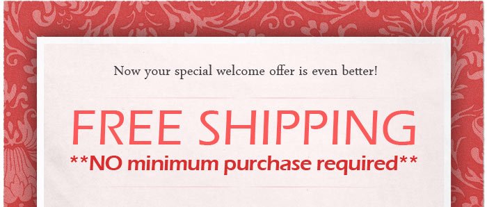 Now your special welcome offer is even better! FREE SHIPPING - no minimum purchase required! Click here to shop now.