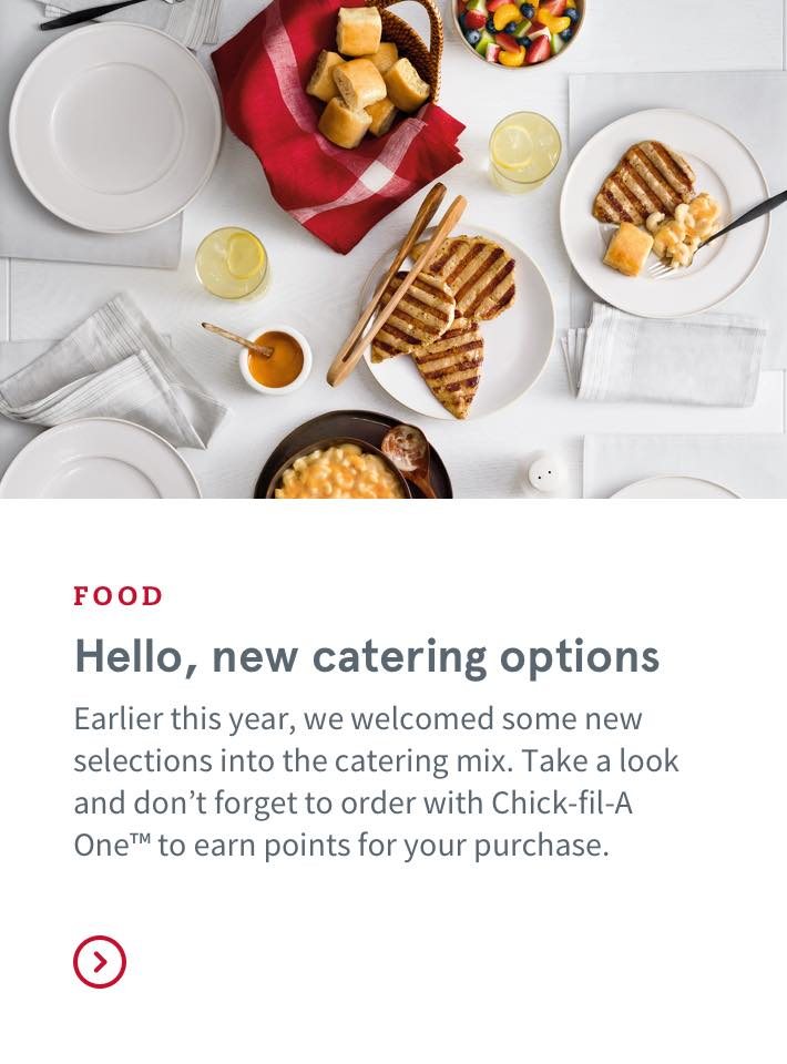 FOOD - Hello, new catering options - Earlier this year, we welcomed some new selections into the catering mix. Take a look and don’t forget to order with Chick-fil-A One™ to earn points for your purchase.