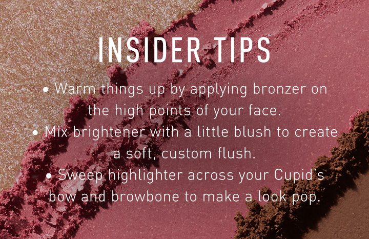 INSIDER TIPS Warm things up by applying bronzer on the high points of your face. Mix brightener with a little blush to create a soft, custom flush. Sweep highlighter across your Cupid’s bow and browbone to make a look pop.