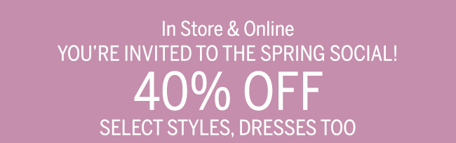 In-store & Online YOU'RE INVITRED TO THE SPRING SOCIAL 40% OFF SELECT STYLES, DRESSES TOO.